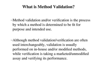 What is Method Validation?
–Method validation and/or verification is the process
by which a method is determined to be fit for
purpose and intended use.
–Although method validation/verification are often
used interchangeably, validation is usually
performed on in-house and/or modified methods,
while verification is taking a marketed/unmodified
assay and verifying its performance.
 