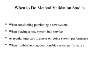 When to Do Method Validation Studies
 When considering purchasing a new system
 When placing a new system into service
 At regular intervals to assess on-going system performance
 When troubleshooting questionable system performance
 