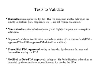 Tests to Validate
• Waived tests are approved by the FDA for home use and by definition are
simple to perform (i.e., pregnancy test) – do not require validation.
• Non-waived tests included moderately and highly complex tests – requires
validation
• Degree of validation/verification depends on status of the test method (FDA-
approved/Non-FDA-approved/Modified/Unmodified)
• Unmodified FDA-approved: using as intended by the manufacturer and
licensed for use by the FDA
• Modified or Non-FDA approved: using test kit for indications other than as
intended by the manufacturer; not licensed for use by the FDA.
 