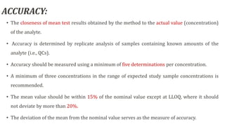ACCURACY:
• The closeness of mean test results obtained by the method to the actual value (concentration)
of the analyte.
• Accuracy is determined by replicate analysis of samples containing known amounts of the
analyte (i.e., QCs).
• Accuracy should be measured using a minimum of five determinations per concentration.
• A minimum of three concentrations in the range of expected study sample concentrations is
recommended.
• The mean value should be within 15% of the nominal value except at LLOQ, where it should
not deviate by more than 20%.
• The deviation of the mean from the nominal value serves as the measure of accuracy.
 