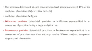 • The precision determined at each concentration level should not exceed 15% of the
coefficient of variation (CV) except for the LLOQ
• coefficient of variation CV. Types:
• Within-run precision (intra-batch precision or within-run repeatability) is an
assessment of precision during a single analytical run.
• Between-run precision (inter-batch precision or between-run repeatability) is an
assessment of precision over time and may involve different analysts, equipment,
reagents, and laboratories.
 