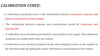 CALIBRATION CURVE:
• A calibration (standard) curve is the relationship between instrument response and
known concentrations of the analyte.
• The relationship between response and concentration should be continuous and
reproducible.
• A calibration curve should be generated for each analyte in the sample. The calibration
standards can contain more than one analyte.
• A calibration curve should be prepared in the same biological matrix as the samples in
the intended study by spiking the matrix with known concentrations of the analyte.
 
