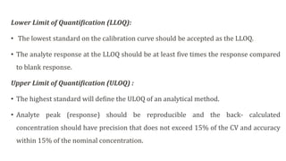 Lower Limit of Quantification (LLOQ):
• The lowest standard on the calibration curve should be accepted as the LLOQ.
• The analyte response at the LLOQ should be at least five times the response compared
to blank response.
Upper Limit of Quantification (ULOQ) :
• The highest standard will define the ULOQ of an analytical method.
• Analyte peak (response) should be reproducible and the back- calculated
concentration should have precision that does not exceed 15% of the CV and accuracy
within 15% of the nominal concentration.
 