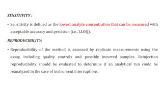 SENSITIVITY :
• Sensitivity is defined as the lowest analyte concentration that can be measured with
acceptable accuracy and precision (i.e., LLOQ).
REPRODUCIBILITY:
• Reproducibility of the method is assessed by replicate measurements using the
assay, including quality controls and possibly incurred samples. Reinjection
reproducibility should be evaluated to determine if an analytical run could be
reanalyzed in the case of instrument interruptions.
 