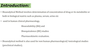 Introduction:
• Bioanalytical Method involves determination of concentration of drug or its metabolite or
both in biological matrix such as plasma, serum, urine etc
• used in human clinical pharmacology,
Bioavailability (BA) and
Bioequivalence (BE) studies
Pharmacokinetic evaluation.
• Bioanalytical method is also used for non human pharmacological/ toxicological studies
(preclinical studies).
 