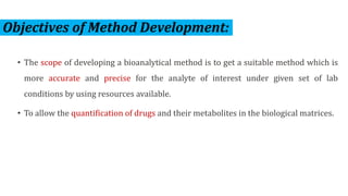 Objectives of Method Development:
• The scope of developing a bioanalytical method is to get a suitable method which is
more accurate and precise for the analyte of interest under given set of lab
conditions by using resources available.
• To allow the quantification of drugs and their metabolites in the biological matrices.
 