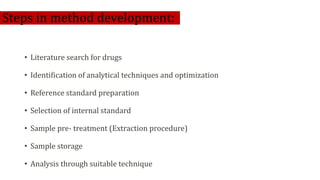 Steps in method development:
• Literature search for drugs
• Identification of analytical techniques and optimization
• Reference standard preparation
• Selection of internal standard
• Sample pre- treatment (Extraction procedure)
• Sample storage
• Analysis through suitable technique
 