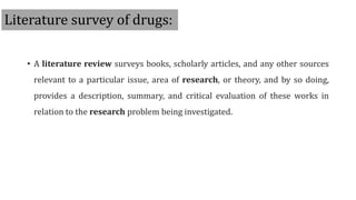 Literature survey of drugs:
• A literature review surveys books, scholarly articles, and any other sources
relevant to a particular issue, area of research, or theory, and by so doing,
provides a description, summary, and critical evaluation of these works in
relation to the research problem being investigated.
 