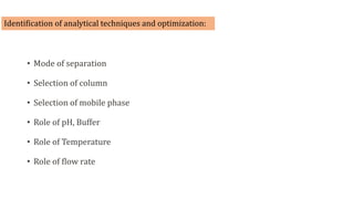 Identification of analytical techniques and optimization:
• Mode of separation
• Selection of column
• Selection of mobile phase
• Role of pH, Buffer
• Role of Temperature
• Role of flow rate
 
