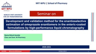 MIT-WPU | School of Pharmacy
WORLD’S FIRST UNIVERSITY
FOR LIFE TRANSFORMATION
Development and validation method for the enantioselective
estimation of omeprazole enantiomers in the enteric-coated
formulations by high-performance liquid chromatography
Name:Nilesh Kamble
Class and Sem: M Pharmacy
4/6/2022 1
2020-2021
Seminar on
 