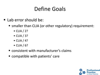 10
Define Goals
 Lab error should be:
 smaller than CLIA (or other regulatory) requirement:
• CLIA / 2?
• CLIA / 3?
• CLIA / 4?
• CLIA / 6?
 consistent with manufacturer’s claims
 compatible with patients’ care
 