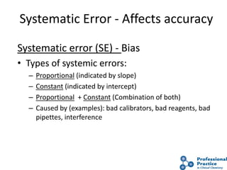 16
Systematic Error - Affects accuracy
Systematic error (SE) - Bias
• Types of systemic errors:
– Proportional (indicated by slope)
– Constant (indicated by intercept)
– Proportional + Constant (Combination of both)
– Caused by (examples): bad calibrators, bad reagents, bad
pipettes, interference
 