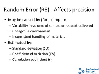 17
Random Error (RE) - Affects precision
• May be caused by (for example):
– Variability in volume of sample or reagent delivered
– Changes in environment
– Inconsistent handling of materials
• Estimated by:
– Standard deviation (SD)
– Coefficient of variation (CV)
– Correlation coefficient (r)
 