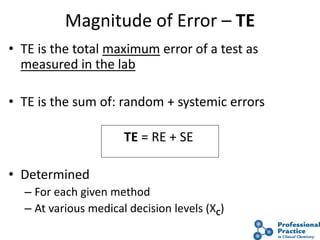 18
Magnitude of Error – TE
• TE is the total maximum error of a test as
measured in the lab
• TE is the sum of: random + systemic errors
TE = RE + SE
• Determined
– For each given method
– At various medical decision levels (XC)
 