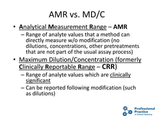 22
AMR vs. MD/C
• Analytical Measurement Range – AMR
– Range of analyte values that a method can
directly measure w/o modification (no
dilutions, concentrations, other pretreatments
that are not part of the usual assay process)
• Maximum Dilution/Concentration (formerly
Clinically Reportable Range – CRR)
– Range of analyte values which are clinically
significant
– Can be reported following modification (such
as dilutions)
 