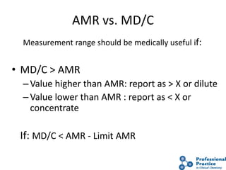 23
AMR vs. MD/C
Measurement range should be medically useful if:
• MD/C > AMR
–Value higher than AMR: report as > X or dilute
–Value lower than AMR : report as < X or
concentrate
If: MD/C < AMR - Limit AMR
 