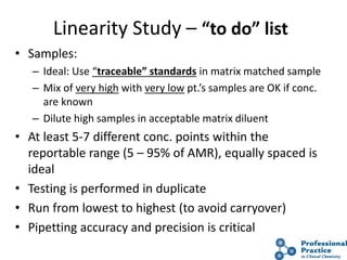 24
Linearity Study – “to do” list
• Samples:
– Ideal: Use “traceable” standards in matrix matched sample
– Mix of very high with very low pt.’s samples are OK if conc.
are known
– Dilute high samples in acceptable matrix diluent
• At least 5-7 different conc. points within the
reportable range (5 – 95% of AMR), equally spaced is
ideal
• Testing is performed in duplicate
• Run from lowest to highest (to avoid carryover)
• Pipetting accuracy and precision is critical
 