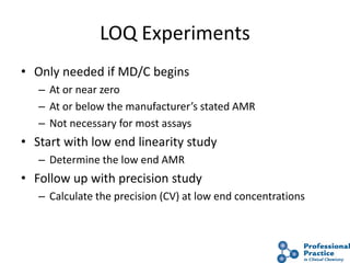 26
LOQ Experiments
• Only needed if MD/C begins
– At or near zero
– At or below the manufacturer’s stated AMR
– Not necessary for most assays
• Start with low end linearity study
– Determine the low end AMR
• Follow up with precision study
– Calculate the precision (CV) at low end concentrations
 