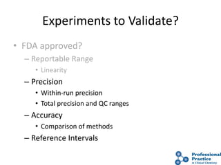 Experiments to Validate?
• FDA approved?
– Reportable Range
• Linearity
– Precision
• Within-run precision
• Total precision and QC ranges
– Accuracy
• Comparison of methods
– Reference Intervals
 