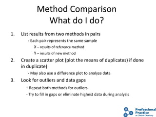 31
Method Comparison
What do I do?
1. List results from two methods in pairs
- Each pair represents the same sample
X – results of reference method
Y – results of new method
2. Create a scatter plot (plot the means of duplicates) if done
in duplicate)
- May also use a difference plot to analyze data
3. Look for outliers and data gaps
- Repeat both methods for outliers
- Try to fill in gaps or eliminate highest data during analysis
 