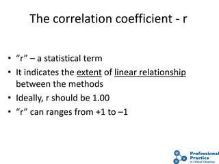 33
The correlation coefficient - r
• “r” – a statistical term
• It indicates the extent of linear relationship
between the methods
• Ideally, r should be 1.00
• “r” can ranges from +1 to –1
 