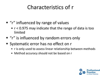 34
Characteristics of r
 “r” influenced by range of values
• r < 0.975 may indicate that the range of data is too
limited
 “r” is influenced by random errors only
 Systematic error has no effect on r
• r is only used to assess linear relationship between methods
• Method accuracy should not be based on r
 