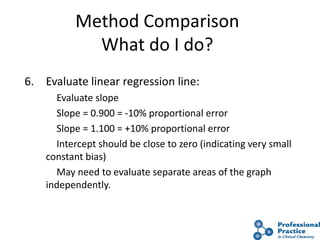 36
Method Comparison
What do I do?
6. Evaluate linear regression line:
Evaluate slope
Slope = 0.900 = -10% proportional error
Slope = 1.100 = +10% proportional error
Intercept should be close to zero (indicating very small
constant bias)
May need to evaluate separate areas of the graph
independently.
 