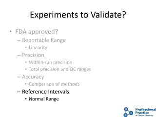 Experiments to Validate?
• FDA approved?
– Reportable Range
• Linearity
– Precision
• Within-run precision
• Total precision and QC ranges
– Accuracy
• Comparison of methods
– Reference Intervals
• Normal Range
 