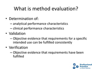 What is method evaluation?
• Determination of:
– analytical performance characteristics
– clinical performance characteristics
• Validation
– Objective evidence that requirements for a specific
intended use can be fulfilled consistently
• Verification
– Objective evidence that requirements have been
fulfilled
 