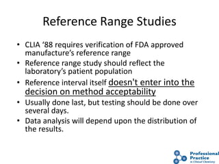 41
Reference Range Studies
• CLIA ‘88 requires verification of FDA approved
manufacture’s reference range
• Reference range study should reflect the
laboratory’s patient population
• Reference interval itself doesn't enter into the
decision on method acceptability
• Usually done last, but testing should be done over
several days.
• Data analysis will depend upon the distribution of
the results.
 