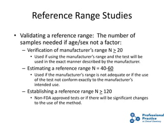 42
Reference Range Studies
• Validating a reference range: The number of
samples needed if age/sex not a factor:
– Verification of manufacturer’s range N > 20
• Used if using the manufacturer’s range and the test will be
used in the exact manner described by the manufacturer.
– Estimating a reference range N = 40-60
• Used if the manufacturer’s range is not adequate or if the use
of the test not conform exactly to the manufacturer’s
intended use.
– Establishing a reference range N > 120
• Non-FDA approved tests or if there will be significant changes
to the use of the method.
 