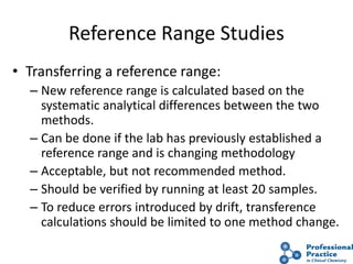 43
Reference Range Studies
• Transferring a reference range:
– New reference range is calculated based on the
systematic analytical differences between the two
methods.
– Can be done if the lab has previously established a
reference range and is changing methodology
– Acceptable, but not recommended method.
– Should be verified by running at least 20 samples.
– To reduce errors introduced by drift, transference
calculations should be limited to one method change.
 