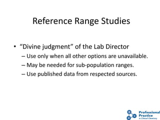 44
Reference Range Studies
• “Divine judgment” of the Lab Director
– Use only when all other options are unavailable.
– May be needed for sub-population ranges.
– Use published data from respected sources.
 