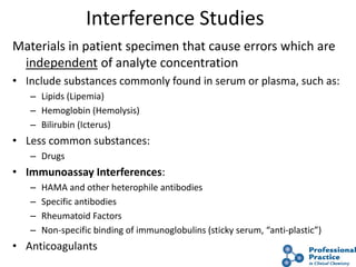 46
Interference Studies
Materials in patient specimen that cause errors which are
independent of analyte concentration
• Include substances commonly found in serum or plasma, such as:
– Lipids (Lipemia)
– Hemoglobin (Hemolysis)
– Bilirubin (Icterus)
• Less common substances:
– Drugs
• Immunoassay Interferences:
– HAMA and other heterophile antibodies
– Specific antibodies
– Rheumatoid Factors
– Non-specific binding of immunoglobulins (sticky serum, “anti-plastic”)
• Anticoagulants
 