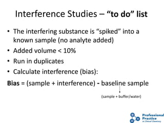 48
Interference Studies – “to do” list
• The interfering substance is “spiked” into a
known sample (no analyte added)
• Added volume < 10%
• Run in duplicates
• Calculate interference (bias):
Bias = (sample + interference) - baseline sample
(sample + buffer/water)
 