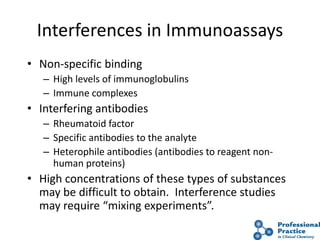 49
Interferences in Immunoassays
• Non-specific binding
– High levels of immunoglobulins
– Immune complexes
• Interfering antibodies
– Rheumatoid factor
– Specific antibodies to the analyte
– Heterophile antibodies (antibodies to reagent non-
human proteins)
• High concentrations of these types of substances
may be difficult to obtain. Interference studies
may require “mixing experiments”.
 
