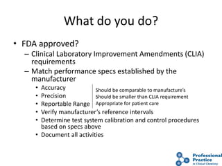 What do you do?
• FDA approved?
– Clinical Laboratory Improvement Amendments (CLIA)
requirements
– Match performance specs established by the
manufacturer
• Accuracy
• Precision
• Reportable Range
• Verify manufacturer’s reference intervals
• Determine test system calibration and control procedures
based on specs above
• Document all activities
Should be comparable to manufacture’s
Should be smaller than CLIA requirement
Appropriate for patient care
 