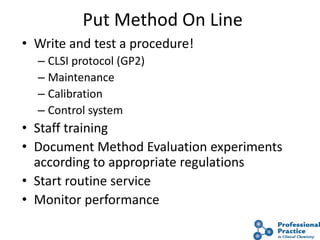 50
Put Method On Line
• Write and test a procedure!
– CLSI protocol (GP2)
– Maintenance
– Calibration
– Control system
• Staff training
• Document Method Evaluation experiments
according to appropriate regulations
• Start routine service
• Monitor performance
 