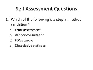 Self Assessment Questions
1. Which of the following is a step in method
validation?
a) Error assessment
b) Vendor consultation
c) FDA approval
d) Dissociative statistics
 