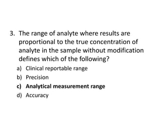 3. The range of analyte where results are
proportional to the true concentration of
analyte in the sample without modification
defines which of the following?
a) Clinical reportable range
b) Precision
c) Analytical measurement range
d) Accuracy
 