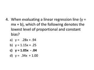 4. When evaluating a linear regression line (y =
mx + b), which of the following denotes the
lowest level of proportional and constant
bias?
a) y = .28x + .94
b) y = 1.15x + .25
c) y = 1.05x - .04
d) y = .34x + 1.00
 