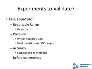 Experiments to Validate?
• FDA approved?
– Reportable Range
• Linearity
– Precision
• Within-run precision
• Total precision and QC ranges
– Accuracy
• Comparison of methods
– Reference Intervals
 