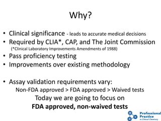 Why?
• Clinical significance - leads to accurate medical decisions
• Required by CLIA*, CAP, and The Joint Commission
(*Clinical Laboratory Improvements Amendments of 1988)
• Pass proficiency testing
• Improvements over existing methodology
• Assay validation requirements vary:
Non-FDA approved > FDA approved > Waived tests
Today we are going to focus on
FDA approved, non-waived tests
 
