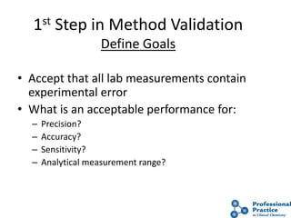 9
1st Step in Method Validation
Define Goals
• Accept that all lab measurements contain
experimental error
• What is an acceptable performance for:
– Precision?
– Accuracy?
– Sensitivity?
– Analytical measurement range?
 