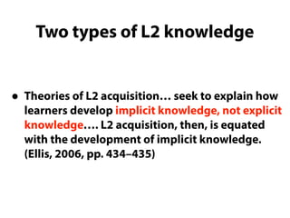 Two types of L2 knowledge
• Theories of L2 acquisition… seek to explain how
learners develop implicit knowledge, not explicit
knowledge…. L2 acquisition, then, is equated
with the development of implicit knowledge.
(Ellis, 2006, pp. 434–435)
 