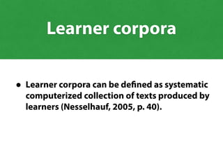 • Learner corpora can be defined as systematic
computerized collection of texts produced by
learners (Nesselhauf, 2005, p. 40).
Learner corpora
 