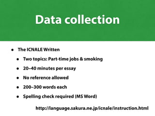 • The ICNALE Written
• Two topics: Part-time jobs & smoking
• 20–40 minutes per essay
• No reference allowed
• 200–300 words each
• Spelling check required (MS Word)
http://language.sakura.ne.jp/icnale/instruction.html
Data collection
 