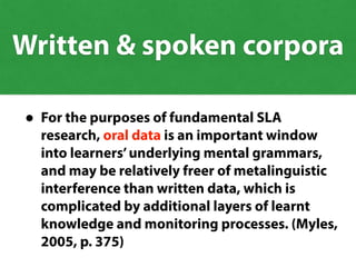 • For the purposes of fundamental SLA
research, oral data is an important window
into learners’underlying mental grammars,
and may be relatively freer of metalinguistic
interference than written data, which is
complicated by additional layers of learnt
knowledge and monitoring processes. (Myles,
2005, p. 375)
Written & spoken corpora
 