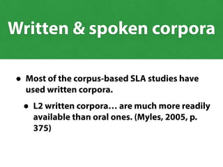• Most of the corpus-based SLA studies have
used written corpora.
• L2 written corpora… are much more readily
available than oral ones. (Myles, 2005, p.
375)
Written & spoken corpora
 