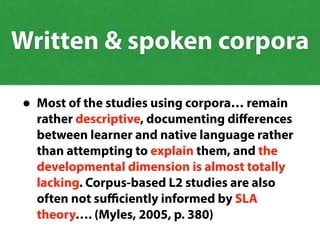 • Most of the studies using corpora… remain
rather descriptive, documenting diﬀerences
between learner and native language rather
than attempting to explain them, and the
developmental dimension is almost totally
lacking. Corpus-based L2 studies are also
often not suﬃciently informed by SLA
theory…. (Myles, 2005, p. 380)
Written & spoken corpora
 